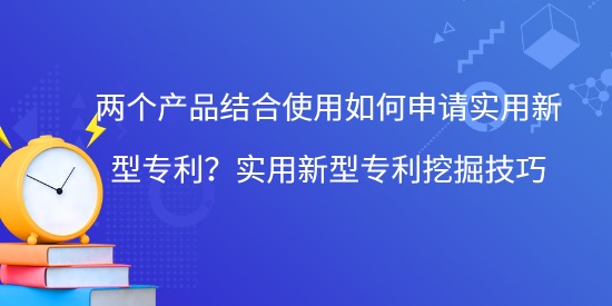 兩個(gè)產(chǎn)品結(jié)合使用如何申請(qǐng)實(shí)用新型專利？實(shí)用新型專利挖掘技巧