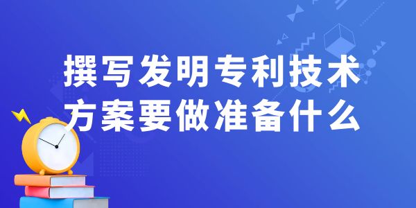 撰寫發(fā)明專利技術(shù)方案，要做什么準備工作？