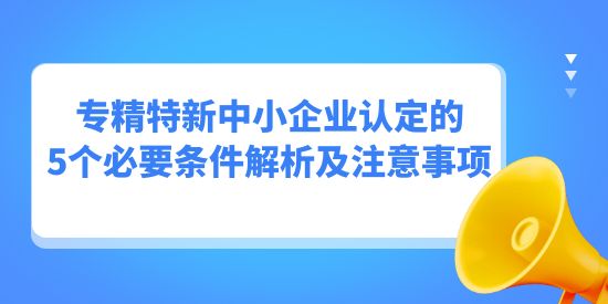 專精特新中小企業(yè)認定的5個必要條件解析及注意事項,