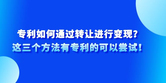 專利如何通過轉(zhuǎn)讓進(jìn)行變現(xiàn)？這三個方法有專利的可以嘗試！