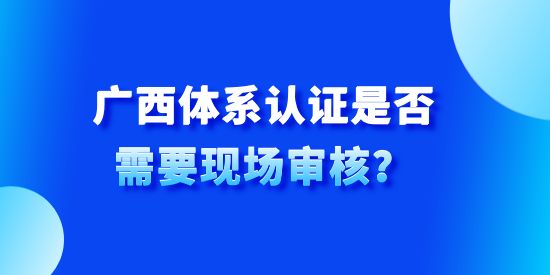 廣西體系認(rèn)證是否需要現(xiàn)場審核？