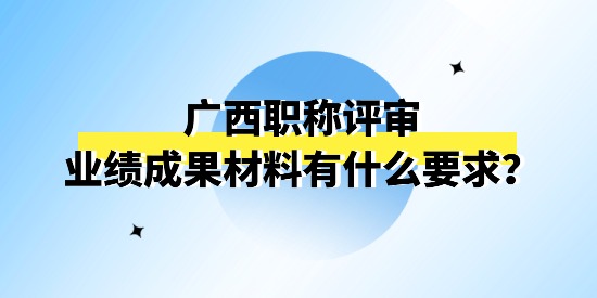 廣西職稱評審申報的業(yè)績成果材料怎么理解？有什么要求嗎