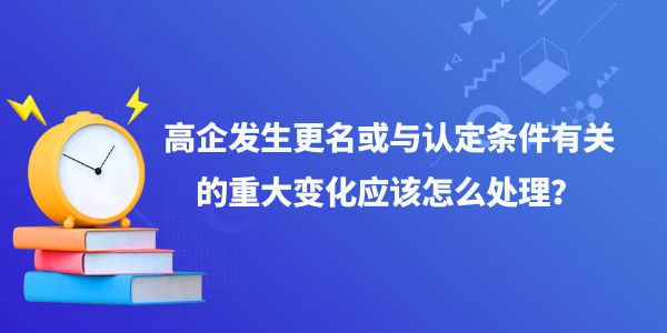 高企發(fā)生更名或與認(rèn)定條件有關(guān)的重大變化應(yīng)該怎么處理？