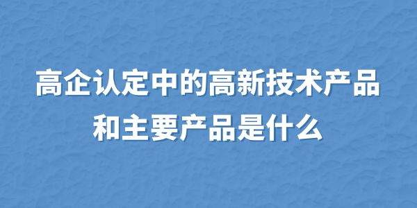 高企認定中的高新技術(shù)產(chǎn)品和主要產(chǎn)品是什么？