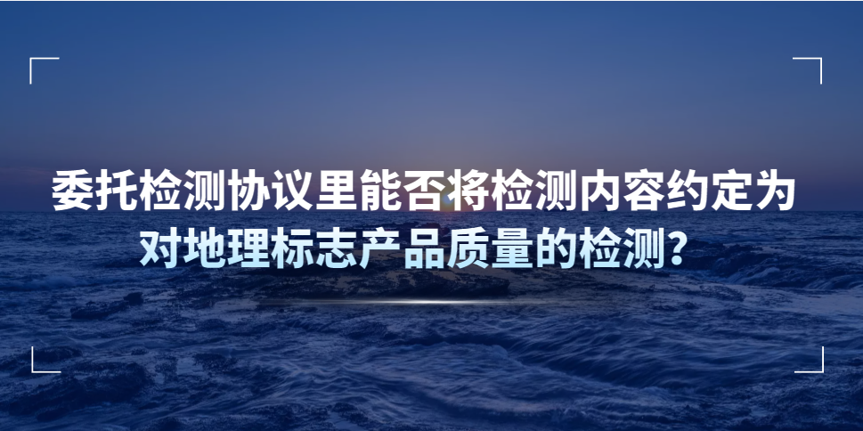 委托檢測協(xié)議里能否將檢測內(nèi)容約定為對(duì)地理標(biāo)志產(chǎn)品質(zhì)量的檢測？